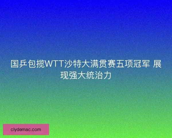 国乒包揽WTT沙特大满贯赛五项冠军 展现强大统治力