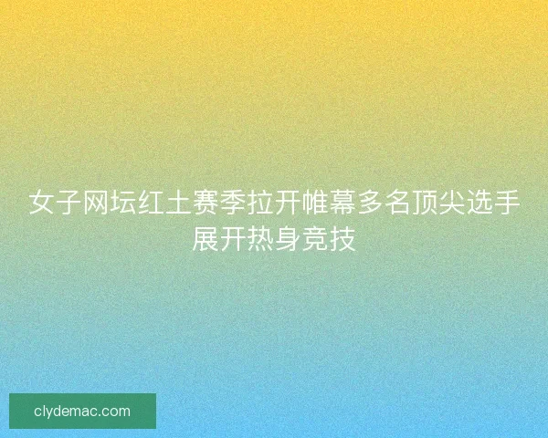 女子网坛红土赛季拉开帷幕多名顶尖选手展开热身竞技