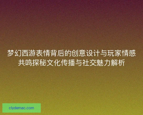 梦幻西游表情背后的创意设计与玩家情感共鸣探秘文化传播与社交魅力解析