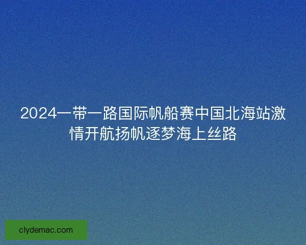 2024一带一路国际帆船赛中国北海站激情开航扬帆逐梦海上丝路