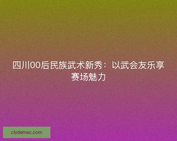 四川00后民族武术新秀：以武会友乐享赛场魅力