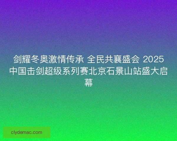 剑耀冬奥激情传承 全民共襄盛会 2025中国击剑超级系列赛北京石景山站盛大启幕
