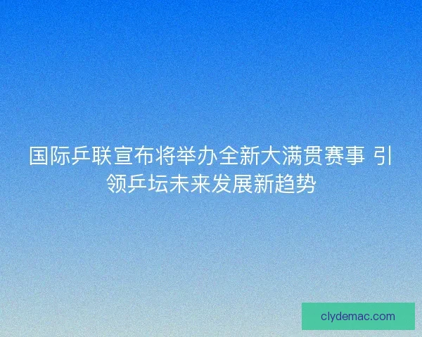 国际乒联宣布将举办全新大满贯赛事 引领乒坛未来发展新趋势
