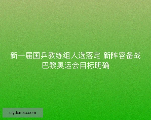 新一届国乒教练组人选落定 新阵容备战巴黎奥运会目标明确