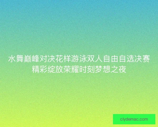 水舞巅峰对决花样游泳双人自由自选决赛精彩绽放荣耀时刻梦想之夜