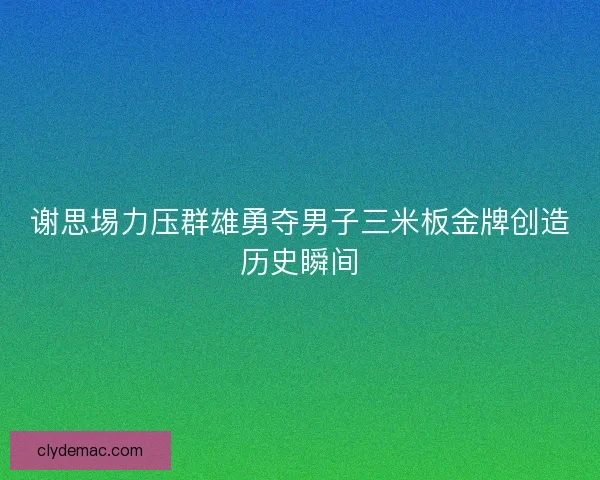 谢思埸力压群雄勇夺男子三米板金牌创造历史瞬间 谢思埸力压群雄勇夺男子三米板金牌创造历史瞬间
