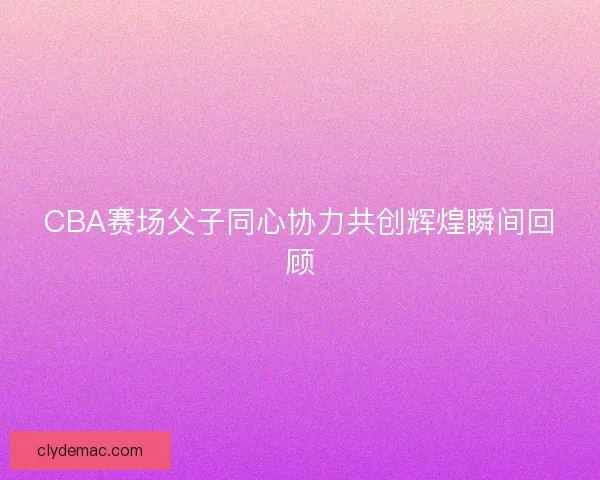 CBA赛场父子同心协力共创辉煌瞬间回顾 CBA赛场父子同心协力共创辉煌瞬间回顾