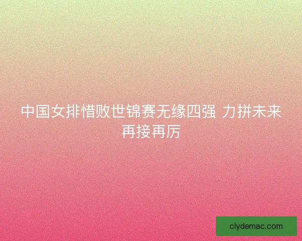 中国女排惜败世锦赛无缘四强 力拼未来再接再厉 中国女排惜败世锦赛无缘四强 力拼未来再接再厉