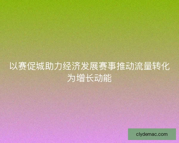 以赛促城助力经济发展赛事推动流量转化为增长动能 以赛促城助力经济发展赛事推动流量转化为增长动能