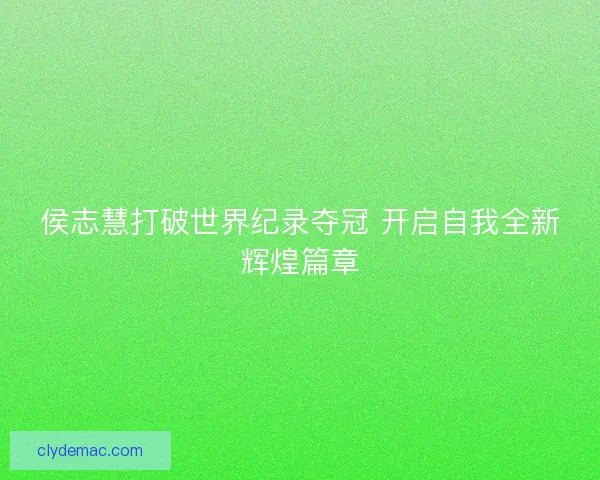 侯志慧打破世界纪录夺冠 开启自我全新辉煌篇章 侯志慧打破世界纪录夺冠 开启自我全新辉煌篇章